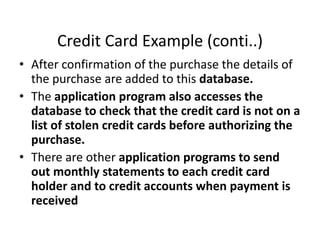 Credit Card Example (conti..)
• After confirmation of the purchase the details of
the purchase are added to this database.
• The application program also accesses the
database to check that the credit card is not on a
list of stolen credit cards before authorizing the
purchase.
• There are other application programs to send
out monthly statements to each credit card
holder and to credit accounts when payment is
received
 