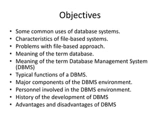 Objectives
• Some common uses of database systems.
• Characteristics of file-based systems.
• Problems with file-based approach.
• Meaning of the term database.
• Meaning of the term Database Management System
(DBMS)
• Typical functions of a DBMS.
• Major components of the DBMS environment.
• Personnel involved in the DBMS environment.
• History of the development of DBMS
• Advantages and disadvantages of DBMS
 