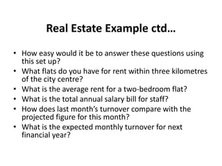 Real Estate Example ctd…
• How easy would it be to answer these questions using
this set up?
• What flats do you have for rent within three kilometres
of the city centre?
• What is the average rent for a two-bedroom flat?
• What is the total annual salary bill for staff?
• How does last month’s turnover compare with the
projected figure for this month?
• What is the expected monthly turnover for next
financial year?
 