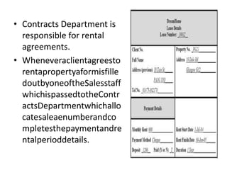 • Contracts Department is
responsible for rental
agreements.
• Wheneveraclientagreesto
rentapropertyaformisfille
doutbyoneoftheSalesstaff
whichispassedtotheContr
actsDepartmentwhichallo
catesaleaenumberandco
mpletesthepaymentandre
ntalperioddetails.
 