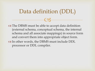 
 The DBMS must be able to accept data definition
(external schema, conceptual schema, the internal
schema and all associate mappings) in source form
and convert them into appropriate object form.
 In other words, the DBMS must include DDL
processor or DDL compiler.
Data definition (DDL)
 
