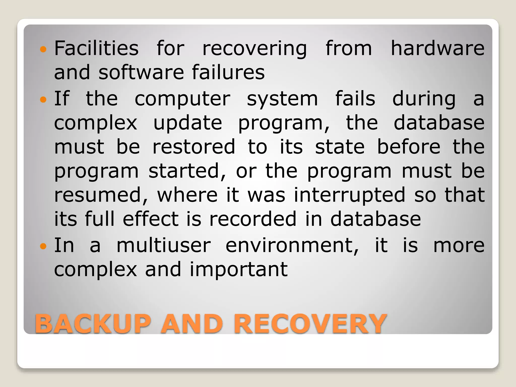 BACKUP AND RECOVERY
 Facilities for recovering from hardware
and software failures
 If the computer system fails during a
complex update program, the database
must be restored to its state before the
program started, or the program must be
resumed, where it was interrupted so that
its full effect is recorded in database
 In a multiuser environment, it is more
complex and important
 