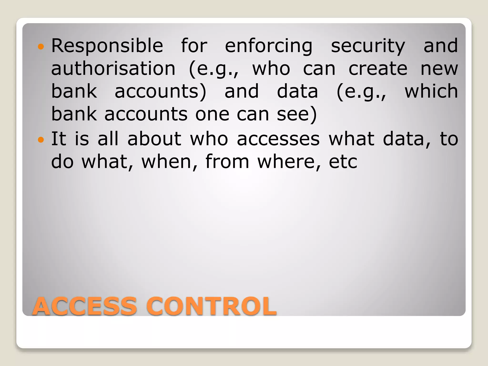 ACCESS CONTROL
 Responsible for enforcing security and
authorisation (e.g., who can create new
bank accounts) and data (e.g., which
bank accounts one can see)
 It is all about who accesses what data, to
do what, when, from where, etc
 