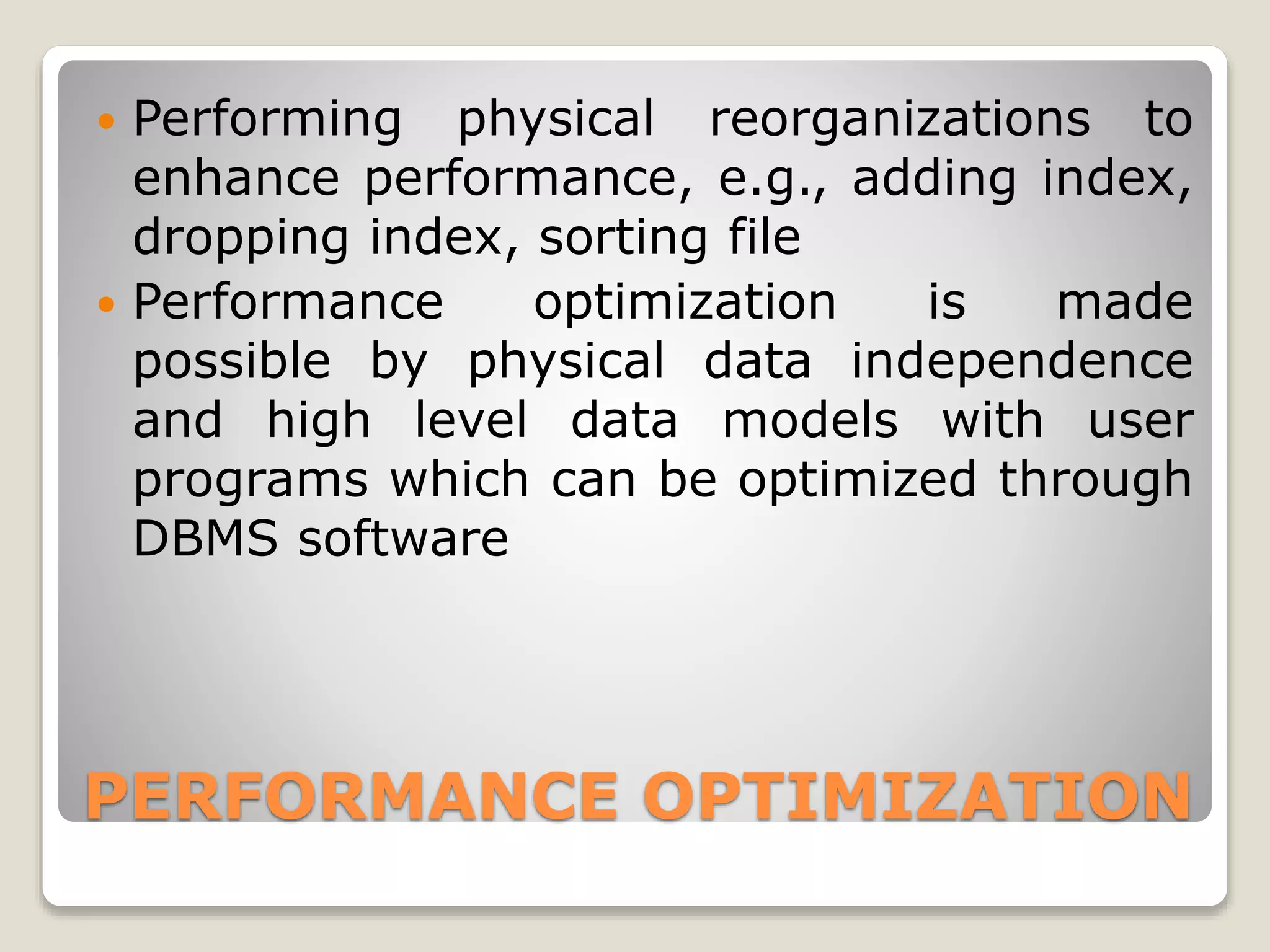 PERFORMANCE OPTIMIZATION
 Performing physical reorganizations to
enhance performance, e.g., adding index,
dropping index, sorting file
 Performance optimization is made
possible by physical data independence
and high level data models with user
programs which can be optimized through
DBMS software
 