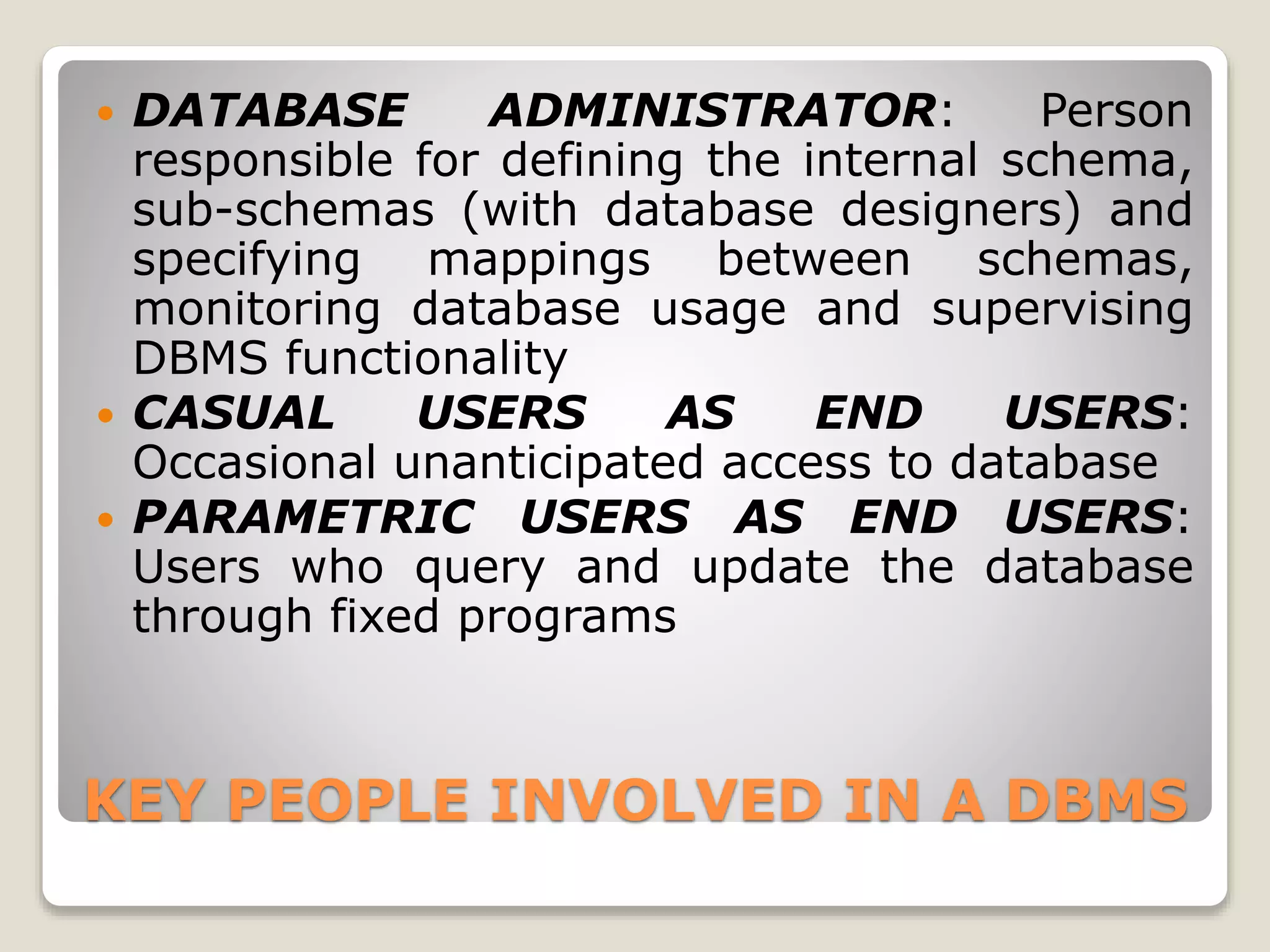KEY PEOPLE INVOLVED IN A DBMS
 DATABASE ADMINISTRATOR: Person
responsible for defining the internal schema,
sub-schemas (with database designers) and
specifying mappings between schemas,
monitoring database usage and supervising
DBMS functionality
 CASUAL USERS AS END USERS:
Occasional unanticipated access to database
 PARAMETRIC USERS AS END USERS:
Users who query and update the database
through fixed programs
 