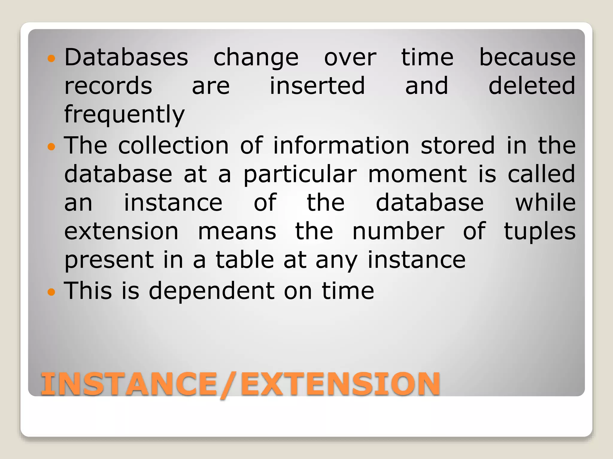 INSTANCE/EXTENSION
 Databases change over time because
records are inserted and deleted
frequently
 The collection of information stored in the
database at a particular moment is called
an instance of the database while
extension means the number of tuples
present in a table at any instance
 This is dependent on time
 