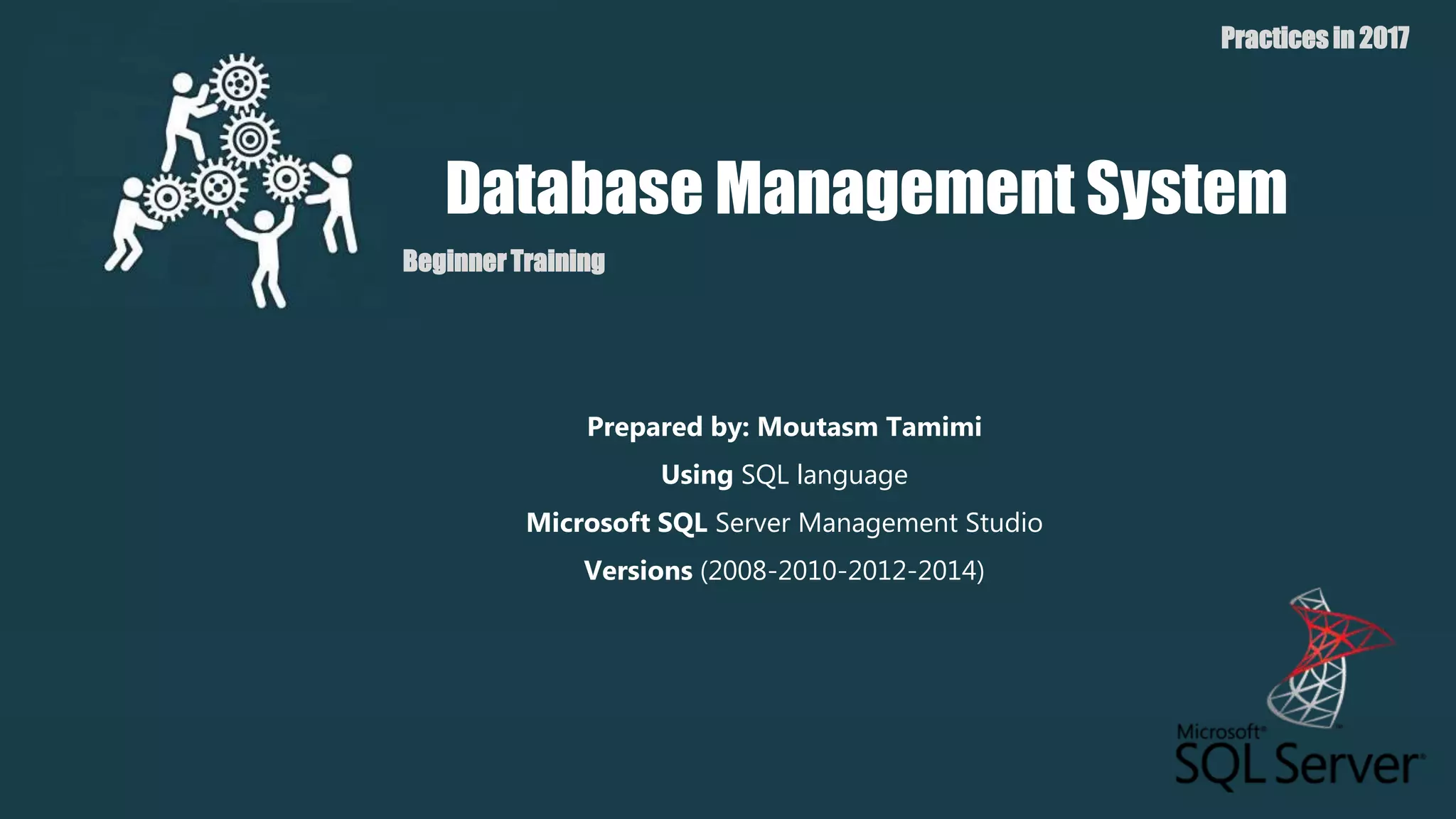 Database Management System
Beginner Training
Practices in 2017
Prepared by: Moutasm Tamimi
Using SQL language
Microsoft SQL Server Management Studio
Versions (2008-2010-2012-2014)
 