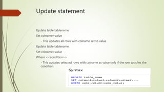 Update statement
Update table tablename
Set colname=value
- This updates all rows with colname set to value
Update table tablename
Set colname=value
Where <<condition>>
- This updates selected rows with colname as value only if the row satisfies the
condition
 