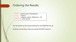 Ordering the Results
SELECT pname, price, manufacturer
FROM Product
WHERE category=‘gizmo’ AND price > 50
ORDER BY price, pname
Ties are broken by the second attribute on the ORDER BY list, etc.
Ordering is ascending, unless you specify the DESC keyword.
 