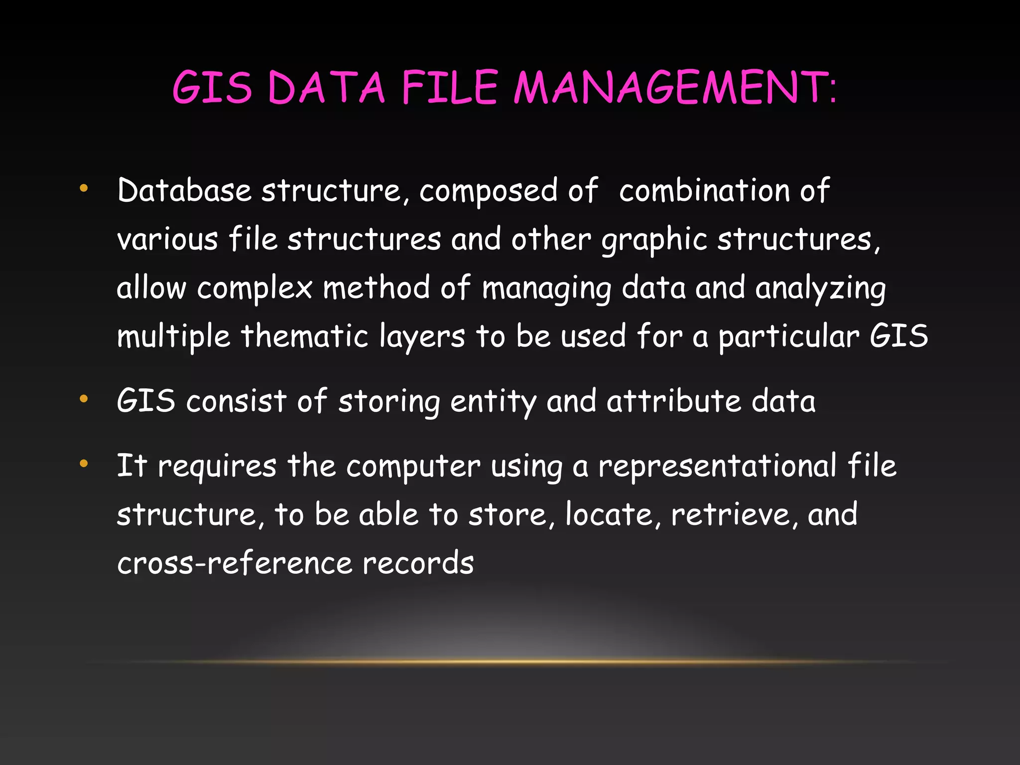 GIS DATA FILE MANAGEMENT:
• Database structure, composed of combination of
various file structures and other graphic structures,
allow complex method of managing data and analyzing
multiple thematic layers to be used for a particular GIS
• GIS consist of storing entity and attribute data
• It requires the computer using a representational file
structure, to be able to store, locate, retrieve, and
cross-reference records
 