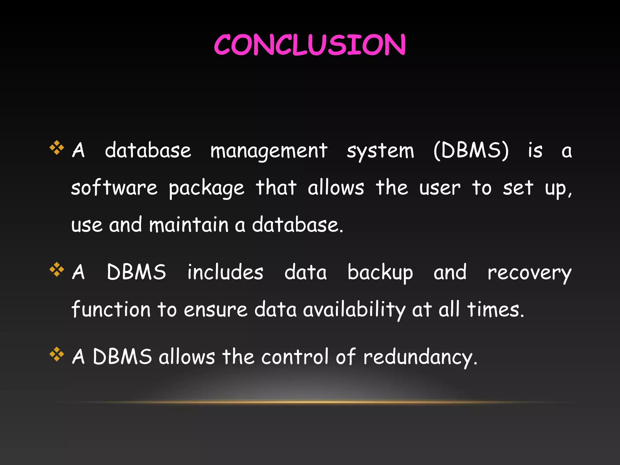 CONCLUSION
 A database management system (DBMS) is a
software package that allows the user to set up,
use and maintain a database.
 A DBMS includes data backup and recovery
function to ensure data availability at all times.
 A DBMS allows the control of redundancy.
 