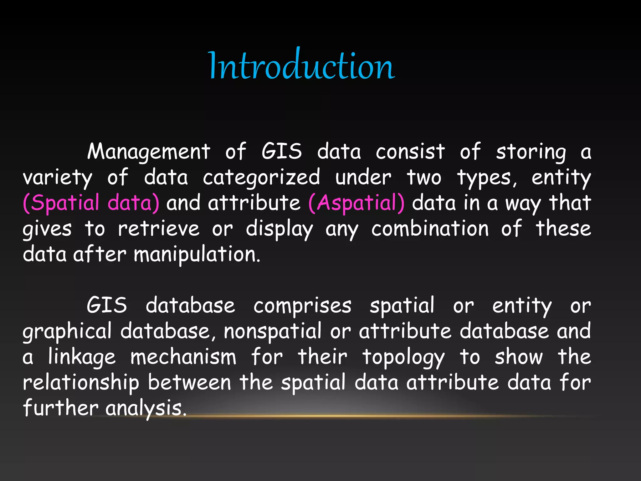 Introduction
Management of GIS data consist of storing a
variety of data categorized under two types, entity
(Spatial data) and attribute (Aspatial) data in a way that
gives to retrieve or display any combination of these
data after manipulation.
GIS database comprises spatial or entity or
graphical database, nonspatial or attribute database and
a linkage mechanism for their topology to show the
relationship between the spatial data attribute data for
further analysis.
 