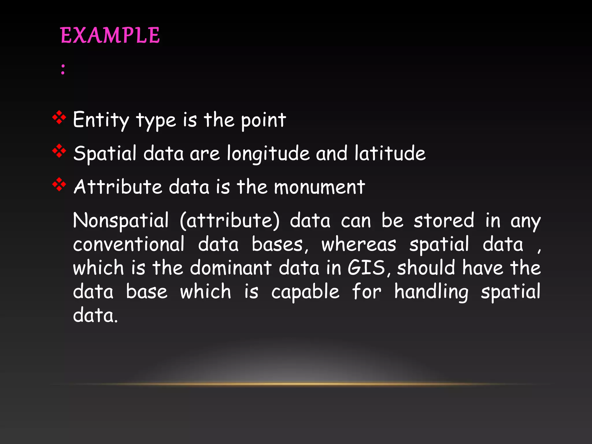 EXAMPLE
:
 Entity type is the point
 Spatial data are longitude and latitude
 Attribute data is the monument
Nonspatial (attribute) data can be stored in any
conventional data bases, whereas spatial data ,
which is the dominant data in GIS, should have the
data base which is capable for handling spatial
data.
 