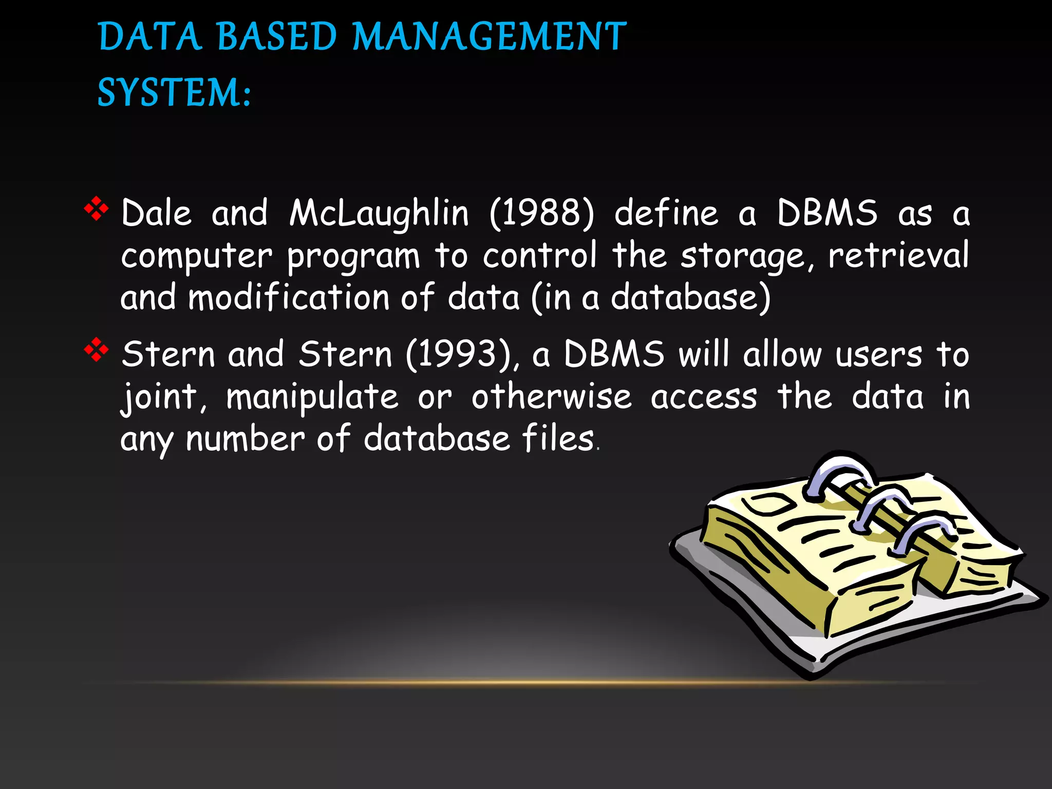 DATA BASED MANAGEMENT
SYSTEM:
 Dale and McLaughlin (1988) define a DBMS as a
computer program to control the storage, retrieval
and modification of data (in a database)
 Stern and Stern (1993), a DBMS will allow users to
joint, manipulate or otherwise access the data in
any number of database files.
 