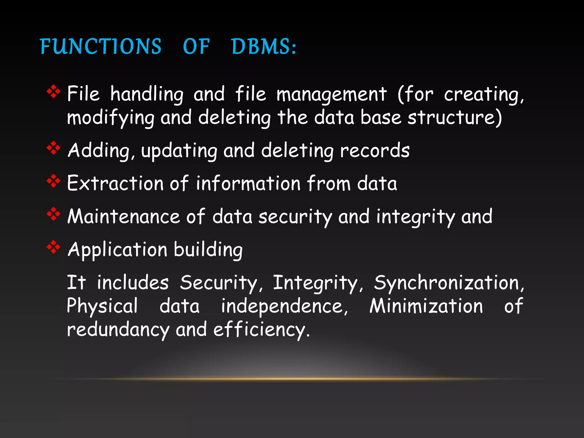 FUNCTIONS OF DBMS:
 File handling and file management (for creating,
modifying and deleting the data base structure)
 Adding, updating and deleting records
 Extraction of information from data
 Maintenance of data security and integrity and
 Application building
It includes Security, Integrity, Synchronization,
Physical data independence, Minimization of
redundancy and efficiency.
 