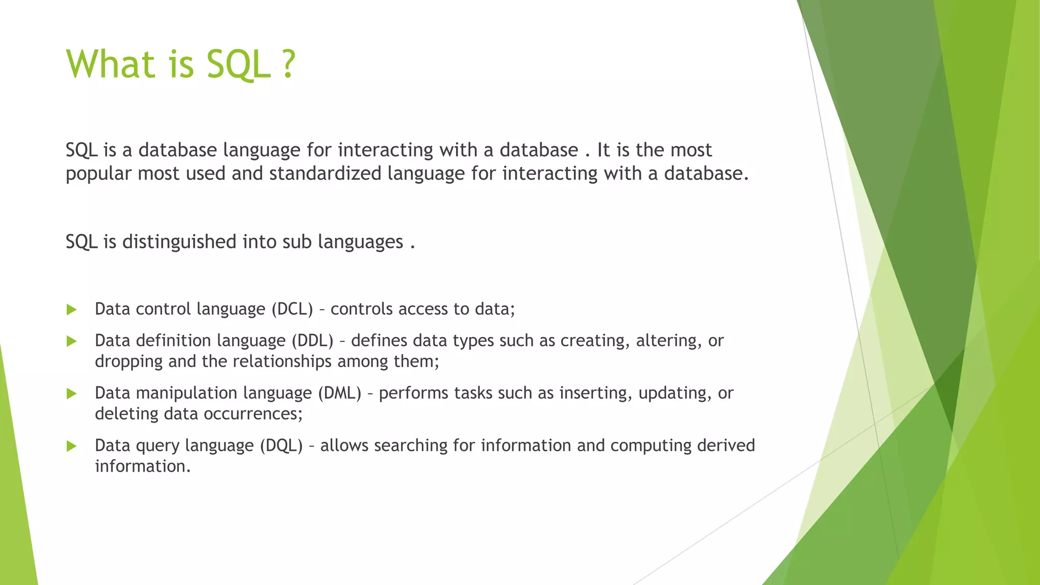 What is SQL ?
SQL is a database language for interacting with a database . It is the most
popular most used and standardized language for interacting with a database.
SQL is distinguished into sub languages .
 Data control language (DCL) – controls access to data;
 Data definition language (DDL) – defines data types such as creating, altering, or
dropping and the relationships among them;
 Data manipulation language (DML) – performs tasks such as inserting, updating, or
deleting data occurrences;
 Data query language (DQL) – allows searching for information and computing derived
information.
 