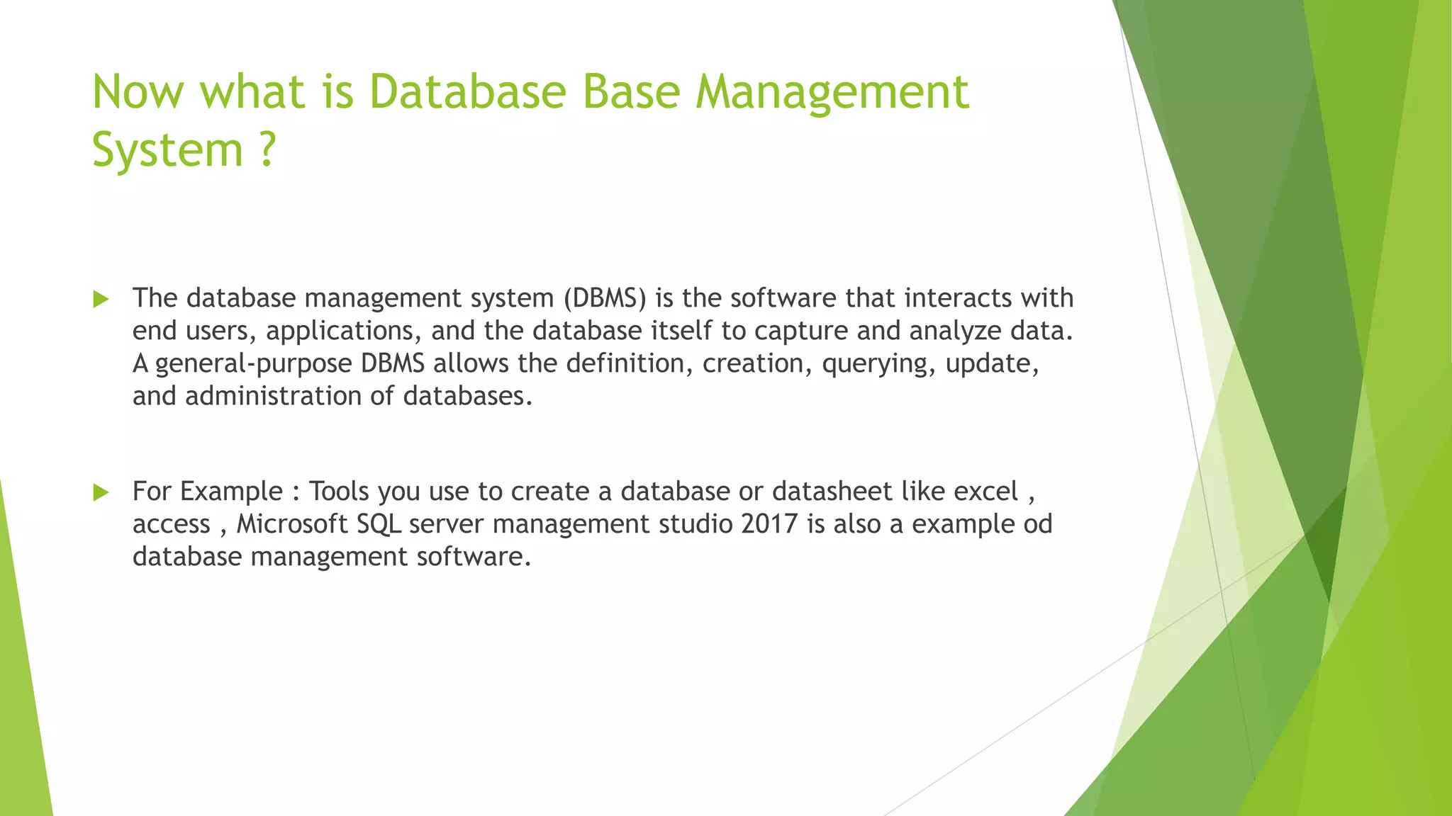 Now what is Database Base Management
System ?
 The database management system (DBMS) is the software that interacts with
end users, applications, and the database itself to capture and analyze data.
A general-purpose DBMS allows the definition, creation, querying, update,
and administration of databases.
 For Example : Tools you use to create a database or datasheet like excel ,
access , Microsoft SQL server management studio 2017 is also a example od
database management software.
 