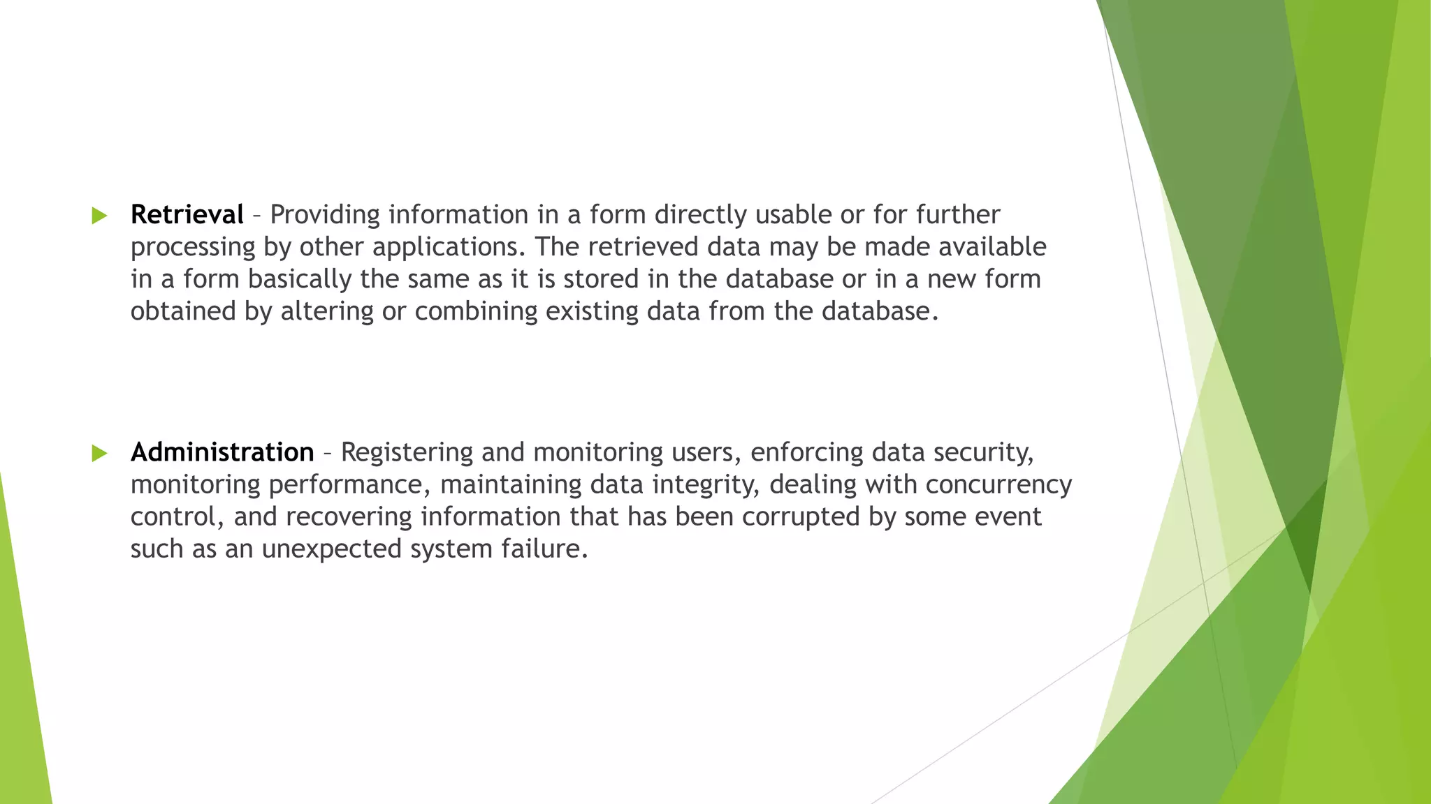  Retrieval – Providing information in a form directly usable or for further
processing by other applications. The retrieved data may be made available
in a form basically the same as it is stored in the database or in a new form
obtained by altering or combining existing data from the database.
 Administration – Registering and monitoring users, enforcing data security,
monitoring performance, maintaining data integrity, dealing with concurrency
control, and recovering information that has been corrupted by some event
such as an unexpected system failure.
 