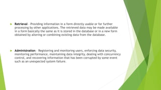  Retrieval – Providing information in a form directly usable or for further
processing by other applications. The retrieved data may be made available
in a form basically the same as it is stored in the database or in a new form
obtained by altering or combining existing data from the database.
 Administration – Registering and monitoring users, enforcing data security,
monitoring performance, maintaining data integrity, dealing with concurrency
control, and recovering information that has been corrupted by some event
such as an unexpected system failure.
 