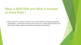 What is RAID DISK and What is Purpose
of these Disks ?
 RAID is used for recovery of data if any of the disks fail. Hardware database
accelerators, connected to one or more servers via a high-speed channel, are
also used in large volume transaction processing environments.
 
