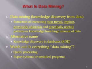 10
 Data mining (knowledge discovery from data)
 Extraction of interesting (non-trivial, implicit,
previously unknown and potentially useful)
patterns or knowledge from huge amount of data
 Alternative name
 Knowledge discovery in databases (KDD)
 Watch out: Is everything “data mining”?
 Query processing
 Expert systems or statistical programs
 