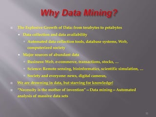 11
 The Explosive Growth of Data: from terabytes to petabytes
 Data collection and data availability
 Automated data collection tools, database systems, Web,
computerized society
 Major sources of abundant data
 Business: Web, e-commerce, transactions, stocks, …
 Science: Remote sensing, bioinformatics, scientific simulation, …
 Society and everyone: news, digital cameras,
 We are drowning in data, but starving for knowledge!
 “Necessity is the mother of invention”—Data mining—Automated
analysis of massive data sets
 
