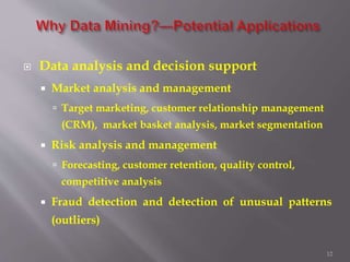 12
 Data analysis and decision support
 Market analysis and management
 Target marketing, customer relationship management
(CRM), market basket analysis, market segmentation
 Risk analysis and management
 Forecasting, customer retention, quality control,
competitive analysis
 Fraud detection and detection of unusual patterns
(outliers)
 