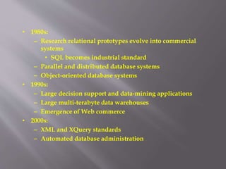 • 1980s:
– Research relational prototypes evolve into commercial
systems
• SQL becomes industrial standard
– Parallel and distributed database systems
– Object-oriented database systems
• 1990s:
– Large decision support and data-mining applications
– Large multi-terabyte data warehouses
– Emergence of Web commerce
• 2000s:
– XML and XQuery standards
– Automated database administration
 