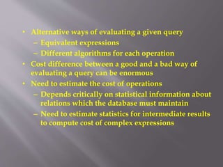 • Alternative ways of evaluating a given query
– Equivalent expressions
– Different algorithms for each operation
• Cost difference between a good and a bad way of
evaluating a query can be enormous
• Need to estimate the cost of operations
– Depends critically on statistical information about
relations which the database must maintain
– Need to estimate statistics for intermediate results
to compute cost of complex expressions
 