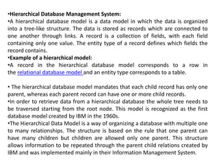 •Hierarchical Database Management System:
•A hierarchical database model is a data model in which the data is organized
into a tree-like structure. The data is stored as records which are connected to
one another through links. A record is a collection of fields, with each field
containing only one value. The entity type of a record defines which fields the
record contains.
•Example of a hierarchical model:
•A record in the hierarchical database model corresponds to a row in
the relational database model and an entity type corresponds to a table.
• The hierarchical database model mandates that each child record has only one
parent, whereas each parent record can have one or more child records.
•In order to retrieve data from a hierarchical database the whole tree needs to
be traversed starting from the root node. This model is recognized as the first
database model created by IBM in the 1960s.
•The Hierarchical Data Model is a way of organizing a database with multiple one
to many relationships. The structure is based on the rule that one parent can
have many children but children are allowed only one parent. This structure
allows information to be repeated through the parent child relations created by
IBM and was implemented mainly in their Information Management System.
 