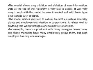 •The model allows easy addition and deletion of new information.
Data at the top of the Hierarchy is very fast to access. It was very
easy to work with the model because it worked well with linear type
data storage such as tapes.
•The model relates very well to natural hierarchies such as assembly
plants and employee organization in corporations. It relates well to
anything that works through a one to many relationships.
•For example; there is a president with many managers below them,
and those managers have many employees below them, but each
employee has only one manager.
 