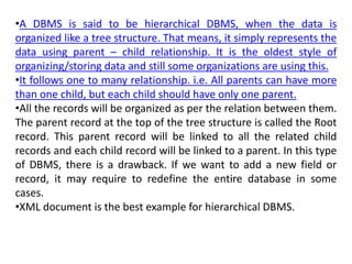 •A DBMS is said to be hierarchical DBMS, when the data is
organized like a tree structure. That means, it simply represents the
data using parent – child relationship. It is the oldest style of
organizing/storing data and still some organizations are using this.
•It follows one to many relationship. i.e. All parents can have more
than one child, but each child should have only one parent.
•All the records will be organized as per the relation between them.
The parent record at the top of the tree structure is called the Root
record. This parent record will be linked to all the related child
records and each child record will be linked to a parent. In this type
of DBMS, there is a drawback. If we want to add a new field or
record, it may require to redefine the entire database in some
cases.
•XML document is the best example for hierarchical DBMS.
 