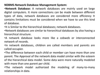 NDBMS-Network Database Management System:
•Network Database: A network databases are mainly used on large
digital computers. It more connections can be made between different
types of data, network databases are considered more efficiency It
contains limitations must be considered when we have to use this kind
of database.
•It is Similar to the hierarchical databases; network databases.
•Network databases are similar to hierarchical databases by also having a
hierarchical structure.
•A network database looks more like a cobweb or interconnected
network of records.
•In network databases, children are called members and parents are
called occupier.
•The difference between each child or member can have more than one
parent. The Approval of the network data model similar with the esteem
of the hierarchical data model. Some data were more naturally modeled
with more than one parent per child.
•The network model authorized the modeling of many-to-many
relationships in data.
 