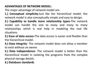 ADVANTAGES OF NETWORK MODEL:
The major advantage of network model are-
1.) Conceptual simplicity-Just like the hierarchical model, the
network model is also conceptually simple and easy to design.
2.) Capability to handle more relationship types-The network
model can handle the one to many and many to many
relationships which is real help in modeling the real life
situations.
3.) Ease of data access-The data access is easier and flexible than
the hierarchical model.
4.) Data integrity- The network model does not allow a member
to exist without an owner.
5.) Data independence- The network model is better than the
hierarchical model in isolating the programs from the complex
physical storage details.
6.) Database standards
 
