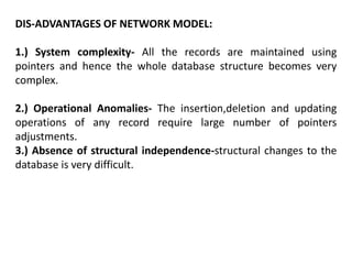 DIS-ADVANTAGES OF NETWORK MODEL:
1.) System complexity- All the records are maintained using
pointers and hence the whole database structure becomes very
complex.
2.) Operational Anomalies- The insertion,deletion and updating
operations of any record require large number of pointers
adjustments.
3.) Absence of structural independence-structural changes to the
database is very difficult.
 