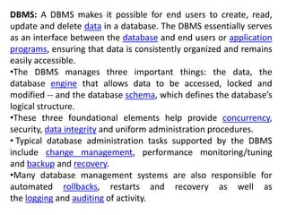 DBMS: A DBMS makes it possible for end users to create, read,
update and delete data in a database. The DBMS essentially serves
as an interface between the database and end users or application
programs, ensuring that data is consistently organized and remains
easily accessible.
•The DBMS manages three important things: the data, the
database engine that allows data to be accessed, locked and
modified -- and the database schema, which defines the database’s
logical structure.
•These three foundational elements help provide concurrency,
security, data integrity and uniform administration procedures.
• Typical database administration tasks supported by the DBMS
include change management, performance monitoring/tuning
and backup and recovery.
•Many database management systems are also responsible for
automated rollbacks, restarts and recovery as well as
the logging and auditing of activity.
 