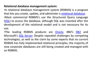 Relational database management system:
•A relational database management system (RDBMS) is a program
that lets you create, update, and administer a relational database.
•Most commercial RDBMS's use the Structured Query Language
(SQL) to access the database, although SQL was invented after the
development of the relational model and is not necessary for its
use.
•The leading RDBMS products are Oracle, IBM's DB2 and
Microsoft's SQL Server. Despite repeated challenges by competing
technologies, as well as the claim by some experts that no current
RDBMS has fully implemented relational principles, the majority of
new corporate databases are still being created and managed with
an RDBMS.
 