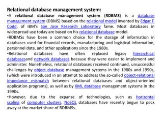 Relational database management system:
•A relational database management system (RDBMS) is a database
management system (DBMS) based on the relational model invented by Edgar F.
Codd, of IBM's San Jose Research Laboratory fame. Most databases in
widespread use today are based on his relational database model.
•RDBMSs have been a common choice for the storage of information in
databases used for financial records, manufacturing and logistical information,
personnel data, and other applications since the 1980s.
•Relational databases have often replaced legacy hierarchical
databasesand network databases because they were easier to implement and
administer. Nonetheless, relational databases received continued, unsuccessful
challenges by object database management systems in the 1980s and 1990s,
(which were introduced in an attempt to address the so-called object-relational
impedance mismatch between relational databases and object-oriented
application programs), as well as by XML database management systems in the
1990s.
•However, due to the expanse of technologies, such as horizontal
scaling of computer clusters, NoSQL databases have recently begun to peck
away at the market share of RDBMSs.
 