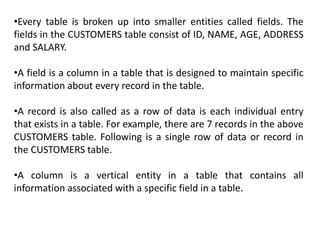 •Every table is broken up into smaller entities called fields. The
fields in the CUSTOMERS table consist of ID, NAME, AGE, ADDRESS
and SALARY.
•A field is a column in a table that is designed to maintain specific
information about every record in the table.
•A record is also called as a row of data is each individual entry
that exists in a table. For example, there are 7 records in the above
CUSTOMERS table. Following is a single row of data or record in
the CUSTOMERS table.
•A column is a vertical entity in a table that contains all
information associated with a specific field in a table.
 