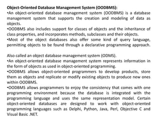 Object-Oriented Database Management System (OODBMS):
•An object-oriented database management system (OODBMS) is a database
management system that supports the creation and modeling of data as
objects.
•OODBMS also includes support for classes of objects and the inheritance of
class properties, and incorporates methods, subclasses and their objects.
•Most of the object databases also offer some kind of query language,
permitting objects to be found through a declarative programming approach.
Also called an object database management system (ODMS).
•An object-oriented database management system represents information in
the form of objects as used in object-oriented programming.
•OODBMS allows object-oriented programmers to develop products, store
them as objects and replicate or modify existing objects to produce new ones
within OODBMS.
•OODBMS allows programmers to enjoy the consistency that comes with one
programming environment because the database is integrated with the
programming language and uses the same representation model. Certain
object-oriented databases are designed to work with object-oriented
programming languages such as Delphi, Python, Java, Perl, Objective C and
Visual Basic .NET.
 