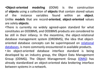 •Object-oriented modeling (OOM) is the construction
of objects using a collection of objects that contain stored values
of the instance variables found within an object.
Unlike models that are record-oriented, object-oriented values
are solely objects.
•There is currently no widely agreed-upon standard for what
constitutes an OODBMS, and OODBMS products are considered to
be still in their infancy. In the meantime, the object-relational
database management system (ORDBMS), the idea that object-
oriented database concepts can be superimposed on relational
databases, is more commonly encountered in available products.
• An object-oriented database interface standard is being
developed by an industry group, the Object Data Management
Group (ODMG). The Object Management Group (OMG) has
already standardized an object-oriented data brokering interface
between systems in a network.
 