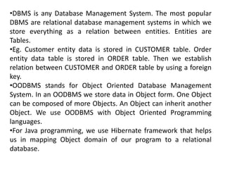 •DBMS is any Database Management System. The most popular
DBMS are relational database management systems in which we
store everything as a relation between entities. Entities are
Tables.
•Eg. Customer entity data is stored in CUSTOMER table. Order
entity data table is stored in ORDER table. Then we establish
relation between CUSTOMER and ORDER table by using a foreign
key.
•OODBMS stands for Object Oriented Database Management
System. In an OODBMS we store data in Object form. One Object
can be composed of more Objects. An Object can inherit another
Object. We use OODBMS with Object Oriented Programming
languages.
•For Java programming, we use Hibernate framework that helps
us in mapping Object domain of our program to a relational
database.
 