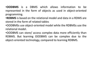 •OODBMS is a DBMS which allows information to be
represented in the form of objects as used in object-oriented
programming.
•RDBMS is based on the relational model and data in a RDMS are
stored in the form of related tables
•OODBMSs use object-oriented model while the RDBMSs use the
relational model.
•OODBMS can store/ access complex data more efficiently than
RDBMS. But learning OODBMS can be complex due to the
object-oriented technology, compared to learning RDBMS.
 