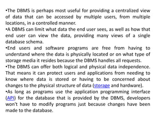•The DBMS is perhaps most useful for providing a centralized view
of data that can be accessed by multiple users, from multiple
locations, in a controlled manner.
•A DBMS can limit what data the end user sees, as well as how that
end user can view the data, providing many views of a single
database schema.
•End users and software programs are free from having to
understand where the data is physically located or on what type of
storage media it resides because the DBMS handles all requests.
•The DBMS can offer both logical and physical data independence.
That means it can protect users and applications from needing to
know where data is stored or having to be concerned about
changes to the physical structure of data (storage and hardware).
•As long as programs use the application programming interface
(API) for the database that is provided by the DBMS, developers
won't have to modify programs just because changes have been
made to the database.
 