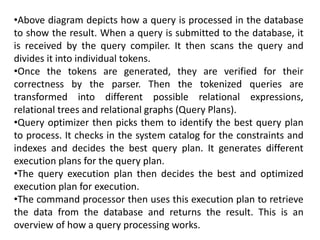 •Above diagram depicts how a query is processed in the database
to show the result. When a query is submitted to the database, it
is received by the query compiler. It then scans the query and
divides it into individual tokens.
•Once the tokens are generated, they are verified for their
correctness by the parser. Then the tokenized queries are
transformed into different possible relational expressions,
relational trees and relational graphs (Query Plans).
•Query optimizer then picks them to identify the best query plan
to process. It checks in the system catalog for the constraints and
indexes and decides the best query plan. It generates different
execution plans for the query plan.
•The query execution plan then decides the best and optimized
execution plan for execution.
•The command processor then uses this execution plan to retrieve
the data from the database and returns the result. This is an
overview of how a query processing works.
 