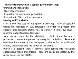 There are four phases in a typical query processing:
•Parsing and Translation
•Query Optimization
•Evaluation or query code generation
•Execution in DB’s runtime processor.
Parsing and Translation:
•This is the first step of any query processing. The user typically
writes his requests in SQL language. In order to process and
execute this request, DBMS has to convert it into low level –
machine understandable language.
•Any query issued to the database is first picked by query
processor. It scans and parses the query into individual tokens and
examines for the correctness of query. It checks for the validity of
tables / views used and the syntax of the query.
•Once it is passed, then it converts each tokens into relational
expressions, trees and graphs. These are easily processed by the
other parsers in the DBMS.
 