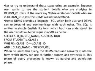 •Let us try to understand these steps using an example. Suppose
user wants to see the student details who are studying in
DESIGN_01 class. If the users say ‘Retrieve Student details who are
in DESIGN_01 class’, the DBMS will not understand.
•Hence DBMS provides a language - SQL which both user and DBMS
can understand and communicate with each other. This SQL is
written in simple English like form which both can understand. So
the user would write his request in SQL as below:
SELECT STD_ID, STD_NAME, ADDRESS, DOB
FROM STUDENT s, CLASS c
WHERE s.CLASS_ID = c.CLASS_ID
AND c.CLASS_NAME = ‘DESIGN_01’;
When he issues this query, the DBMS reads and converts it into the
form which DBMS can use to further process and synthesis it. This
phase of query processing is known as parsing and translation
phase.
 