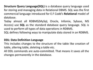Structure Query Language(SQL) is a database query language used
for storing and managing data in Relational DBMS. SQL was the first
commercial language introduced for E.F Codd's Relational model of
database.
Today almost all RDBMS(MySql, Oracle, Infomix, Sybase, MS
Access) use SQL as the standard database query language. SQL is
used to perform all types of data operations in RDBMS.
SQL defines following ways to manipulate data stored in an RDBMS.
DDL: Data Definition Language
This includes changes to the structure of the table like creation of
table, altering table, deleting a table etc.
All DDL commands are auto-committed. That means it saves all the
changes permanently in the database.
 
