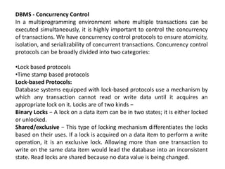DBMS - Concurrency Control
In a multiprogramming environment where multiple transactions can be
executed simultaneously, it is highly important to control the concurrency
of transactions. We have concurrency control protocols to ensure atomicity,
isolation, and serializability of concurrent transactions. Concurrency control
protocols can be broadly divided into two categories:
•Lock based protocols
•Time stamp based protocols
Lock-based Protocols:
Database systems equipped with lock-based protocols use a mechanism by
which any transaction cannot read or write data until it acquires an
appropriate lock on it. Locks are of two kinds −
Binary Locks − A lock on a data item can be in two states; it is either locked
or unlocked.
Shared/exclusive − This type of locking mechanism differentiates the locks
based on their uses. If a lock is acquired on a data item to perform a write
operation, it is an exclusive lock. Allowing more than one transaction to
write on the same data item would lead the database into an inconsistent
state. Read locks are shared because no data value is being changed.
 