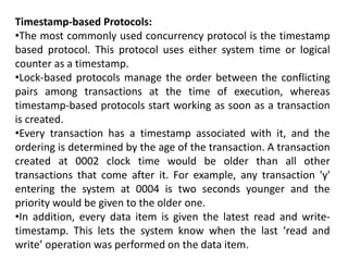 Timestamp-based Protocols:
•The most commonly used concurrency protocol is the timestamp
based protocol. This protocol uses either system time or logical
counter as a timestamp.
•Lock-based protocols manage the order between the conflicting
pairs among transactions at the time of execution, whereas
timestamp-based protocols start working as soon as a transaction
is created.
•Every transaction has a timestamp associated with it, and the
ordering is determined by the age of the transaction. A transaction
created at 0002 clock time would be older than all other
transactions that come after it. For example, any transaction 'y'
entering the system at 0004 is two seconds younger and the
priority would be given to the older one.
•In addition, every data item is given the latest read and write-
timestamp. This lets the system know when the last ‘read and
write’ operation was performed on the data item.
 